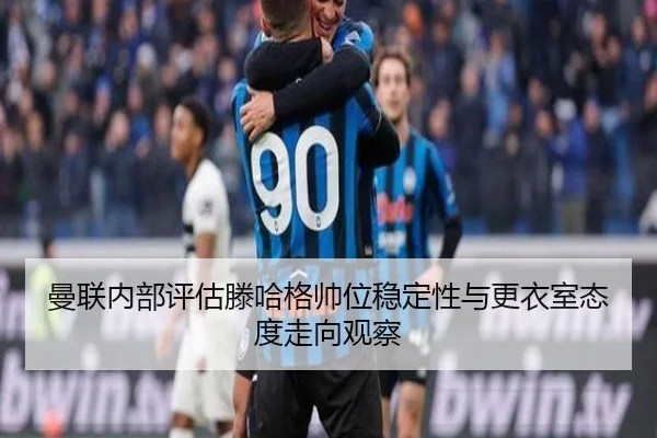 曼联内部评估滕哈格帅位稳定性与更衣室态度走向观察
