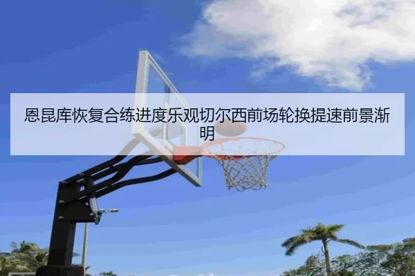 恩昆库恢复合练进度乐观切尔西前场轮换提速前景渐明