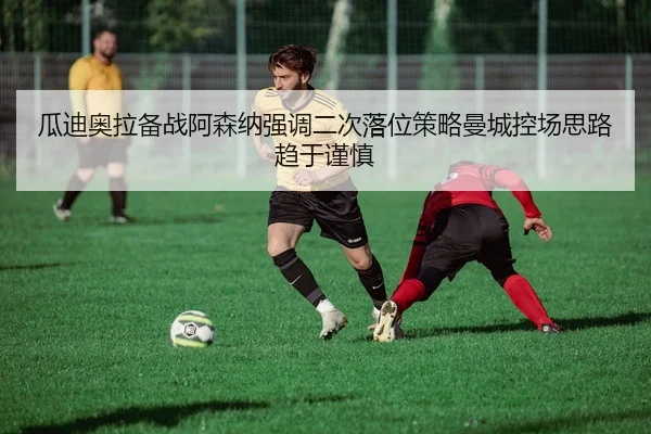 瓜迪奥拉备战阿森纳强调二次落位策略曼城控场思路趋于谨慎