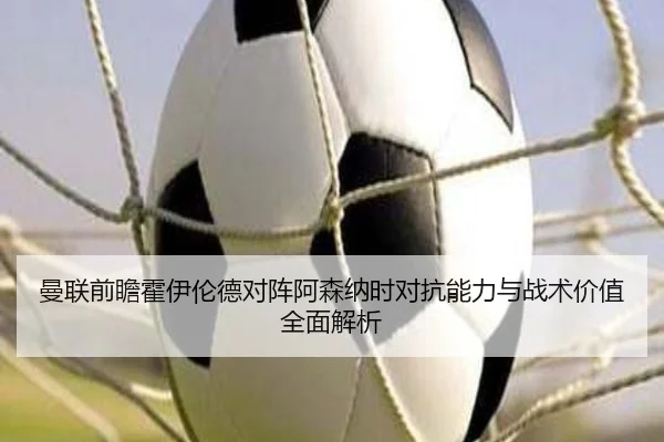 曼联前瞻霍伊伦德对阵阿森纳时对抗能力与战术价值全面解析