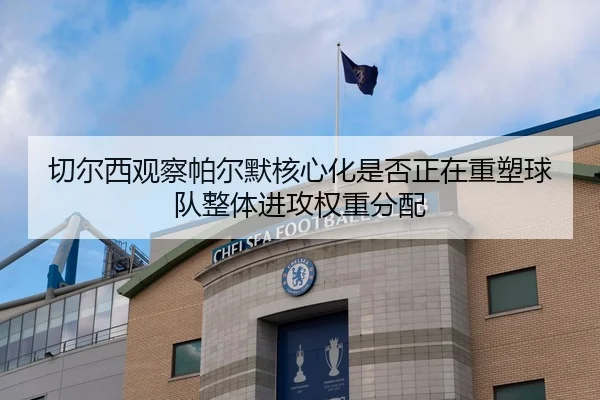 切尔西观察帕尔默核心化是否正在重塑球队整体进攻权重分配
