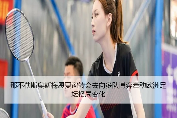 那不勒斯奥斯梅恩夏窗转会去向多队博弈牵动欧洲足坛格局变化