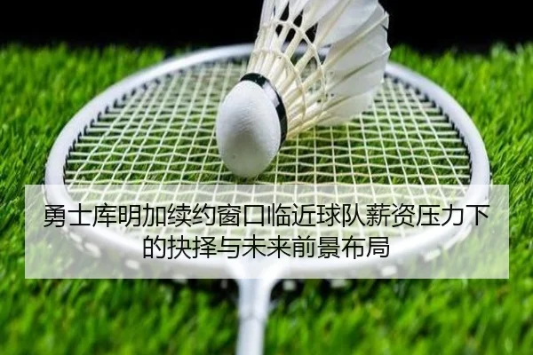 勇士库明加续约窗口临近球队薪资压力下的抉择与未来前景布局