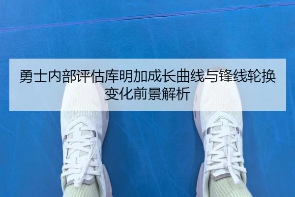 勇士内部评估库明加成长曲线与锋线轮换变化前景解析