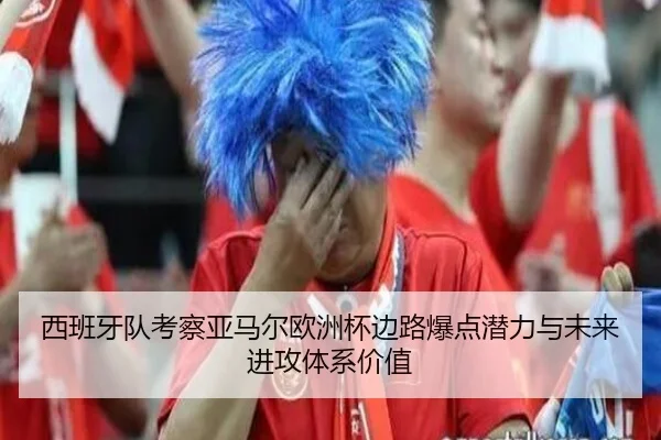 西班牙队考察亚马尔欧洲杯边路爆点潜力与未来进攻体系价值