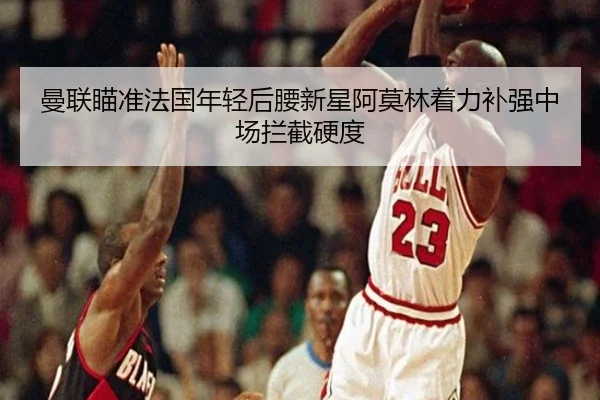 曼联瞄准法国年轻后腰新星阿莫林着力补强中场拦截硬度