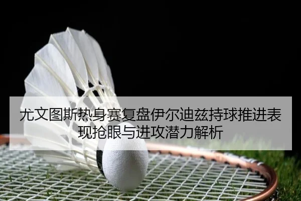 尤文图斯热身赛复盘伊尔迪兹持球推进表现抢眼与进攻潜力解析