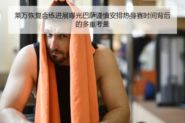莱万恢复合练进展曝光巴萨谨慎安排热身赛时间背后的多重考量