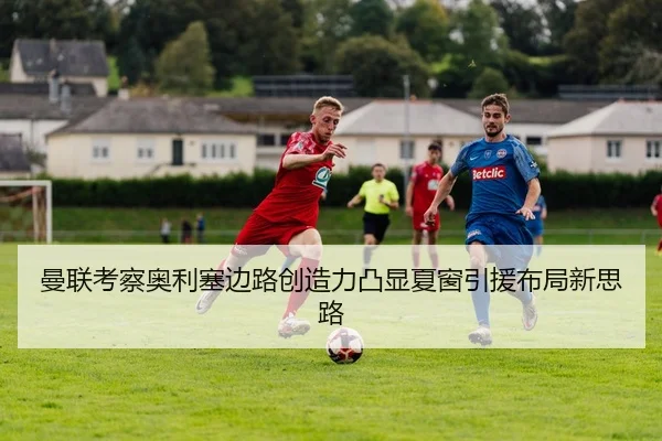 曼联考察奥利塞边路创造力凸显夏窗引援布局新思路
