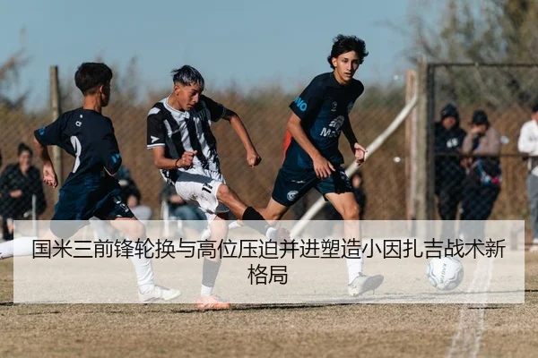 国米三前锋轮换与高位压迫并进塑造小因扎吉战术新格局